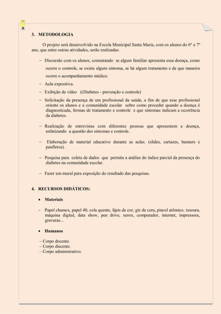 3. METODOLOGIA
O projeto será desenvolvido na Escola Municipal Santa Maria, com os alunos do 6º e 7º
ano, que entre outras atividades, serão realizadas:
 Discursão com os alunos, constatando se algum familiar apresenta essa doença, como
ocorre o controle, se existe algum sintoma, se há algum tratamento e de que maneira
ocorre o acompanhamento médico.
 Aula expositiva.
 Exibição de vídeo ((Diabetes - prevenção e controle)
 Solicitação da presença de um profissional da saúde, a fim de que esse profissional
oriente os alunos e a comunidade escolar sobre como proceder quando a doença é
diagnosticada, formas de tratamento e controle e que sintomas indicam a ocorrência
da diabetes.
 Realização de entrevistas com diferentes pessoas que apresentem a doença,
enfatizando a questão dos sintomas e controle.


Elaboração de material educativo durante as aulas. (slides, cartazes, banners e
panfletos).

 Pesquisa para coleta de dados que permita a análise do índice parcial da presença do
diabetes na comunidade escolar.
 Fazer um mural para exposição do resultado das pesquisas.

4. RECURSOS DIDÁTICOS:
 Materiais
 Papel chamex, papel 40, cola quente, lápis de cor, giz de cera, pincel atômico, tesoura,
máquina digital, data show, pen drive, xerox, computador, internet, impressora,
gravuras...
 Humanos
– Corpo docente.
– Corpo discente.
– Corpo administrativo.

 