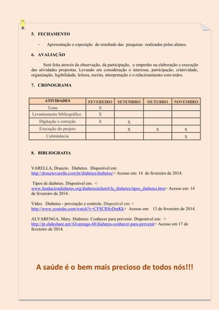 5. FECHAMENTO


Apresentação e exposição do resultado das pesquisas realizadas pelos alunos.

6. AVALIAÇÃO
Será feita através da observação, da participação, o empenho na elaboração e execução
das atividades propostas. Levando em consideração o interesse, participação, criatividade,
organização, legibilidade, leitura, escrita, interpretação e o relacionamento com todos.
7. CRONOGRAMA

ATIVIDADES

FEVEREIRO

Tema
Levantamento bibliográfico

X
X

Digitação e correção

X

Execução do projeto

SETEMBRO

OUTUBRO

NOVEMBRO

x
x

x

x
x

Culminância

8. BIBLIOGRAFIA

VARELLA, Drauzio. Diabetes. Disponível em:
http://drauziovarella.com.br/diabetes/diabetes/> Acesso em: 14 de fevereiro de 2014.
Tipos de diabetes. Disponível em: <
www.fundaciondiabetes.org/diabetesinfantil/la_diabetes/tipos_diabetes.htm> Acesso em: 14
de fevereiro de 2014.
Vídeo. Diabetes - prevenção e controle. Disponível em: <
http://www.youtube.com/watch?v=CFSCR8oDmKk> Acesso em: 13 de fevereiro de 2014.
ALVARENGA, Mary. Diabetes: Conhecer para prevenir. Disponível em: <
http://pt.slideshare.net/Alvarenga-48/diabetes-conhecer-para-prevenir> Acesso em 17 de
fevereiro de 2014.

A saúde é o bem mais precioso de todos nós!!!

 