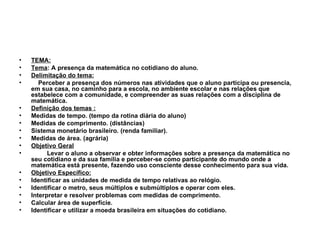 TEMA: Tema : A presença da matemática no cotidiano do aluno. Delimitação do tema: Perceber a presença dos números nas atividades que o aluno participa ou presencia, em sua casa, no caminho para a escola, no ambiente escolar e nas relações que estabelece com a comunidade, e compreender as suas relações com a disciplina de matemática. Definição dos temas : Medidas de tempo. (tempo da rotina diária do aluno) Medidas de comprimento. (distâncias) Sistema monetário brasileiro. (renda familiar). Medidas de área. (agrária) Objetivo Geral Levar o aluno a observar e obter informações sobre a presença da matemática no seu cotidiano e da sua família e perceber-se como participante do mundo onde a matemática está presente, fazendo uso consciente desse conhecimento para sua vida. Objetivo Específico: Identificar as unidades de medida de tempo relativas ao relógio. Identificar o metro, seus múltiplos e submúltiplos e operar com eles. Interpretar e resolver problemas com medidas de comprimento. Calcular área de superfície. Identificar e utilizar a moeda brasileira em situações do cotidiano. 