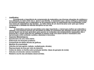 Justificativa: Considerando a importância da compreensão da matemática nas diversas situações do cotidiano e sua utilização no meio onde vive o  aluno e sua família , é necessário que o aluno conheça e sistematize as diversas situações que a matemática se faz presente sendo na organização das propriedades rurais , nos meios de subsistência das famílias , na rotina diária de um aluno da zona rural  para que melhor compreenda a utilidade da referida disciplina na sua vida. Hipótese: A matemática precisa ser percebida como algo importante, e visível para melhor ser entendida e utilizada, sua presença precisa ser percebida em todos os momentos das relações sociais para que os alunos façam uso do que aprendem, pois quando os conteúdos são simplesmente repassados não é possível ter a noção exata de sua utilidade no espaço onde vive assim sendo é necessário uma aproximação entre conteúdo e prática, abstratos e concretos. Aspectos Metodológicos: Questionário de uma rotina diária. Elaboração de situações problema. Comparação de dados através de gráficos. Medição da propriedade. Cálculos de área agrária. (adição, multiplicação, divisão). Representação da área por meio de desenho. Coleta de dados na família sobre produção familiar. (tipos de geração de renda) Cálculos envolvendo valores monetários. Relatório escrito das atividades desenvolvidas. 