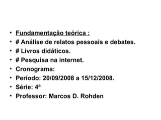 Fundamentação teórica : # Análise de relatos pessoais e debates. # Livros didáticos. # Pesquisa na internet. Cronograma: Período: 20/09/2008 a 15/12/2008. Série: 4ª  Professor: Marcos D. Rohden 