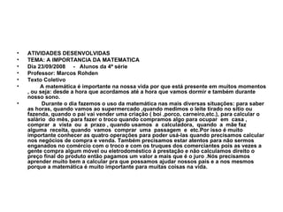 ATIVIDADES DESENVOLVIDAS TEMA: A IMPORTANCIA DA MATEMATICA Dia 23/09/2008  -  Alunos da 4ª série Professor: Marcos Rohden Texto Coletivo  A matemática é importante na nossa vida por que está presente em muitos momentos , ou seja: desde a hora que acordamos até a hora que vamos dormir e também durante nosso sono. Durante o dia fazemos o uso da matemática nas mais diversas situações: para saber as horas, quando vamos ao supermercado ,quando medimos o leite tirado no sitio ou fazenda, quando o pai vai vender uma criação ( boi ,porco, carneiro,etc.), para calcular o salário  do mês, para fazer o troco quando compramos algo para ocupar  em  casa ,  comprar  a  vista  ou  a  prazo , quando usamos  a  calculadora,  quando  a  mãe faz  alguma  receita, quando  vamos  comprar  uma  passagem  e  etc.Por isso é muito importante conhecer as quatro operações para poder usá-las quando precisamos calcular  nos negócios de compra e venda. Também precisamos estar atentos para não sermos enganados no comércio com o troco e com os truques dos comerciantes pois as vezes a gente compra algum móvel ou eletrodoméstico á prestação e não calculamos direito o preço final do produto então pagamos um valor a mais que é o juro .Nós precisamos aprender muito bem a calcular pra que possamos ajudar nossos pais e a nos mesmos porque a matemática é muito importante para muitas coisas na vida. 