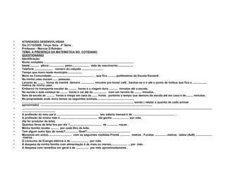 ATIVIDADES DESENVOLVIDAS Dia 21/10/2008  Terça- feira , 4ª Série . Professor - Marcos D.Rohden TEMA: A PRESENÇA DA MATEMÁTICA NO  COTIDIANO QUESTIONÁRIO Identificação: Nome completo :................................................................................................................ Idade:...........  altura:................... peso:.....................  data de nascimento:................... Telefone .......................  número do calçado ........................... Tempo que mora neste município:..................  Moro na Comunidade:..................................................... , que fica ...........quilômetros da Escola Xanxerê . Na minha casa moram ...... pessoas .  Levanto ás .........  horas da manhã  demoro ................. minutos pra tomar café , banhar-se e ir até o ponto de ônibus que fica a ..................  metros da minha casa . Embarco no transporte escolar ás ..........  horas e a viagem dura ...........  minutos até a escola. Na escola a aula começa ás .........  horas e vai até ás ................  com um recreio de ......... minutos . Saio da escola ás ..........  horas e chego em casa ás ....... horas , portanto o tempo que demoro da escola até em casa é de......... minutos . Na propriedade onde moro temos os seguintes animais............................................... ............................................................................................................................................, sendo ( relatar a quantia de cada animal aproximado)  ............................................................................................................................................. .......................................................................................................................................................................................................................................................................................... A profissão do meu pai é ...................................................... seu sálario mensal é de .....................................................  . A profissão da minha mãe é ..............................................  ela ganha ..................... por mês. (Se for produtor de leite) Quantos litros de leite tira por dia ?........................................  de .............. vacas . Minha família recebe ..........  por cada litro de leite. Tem algum outro tipo de renda?................ Qual?....................................................... Moramos em um(a)..............................  com as seguintes medidas:Frente .............  metros . Fundos ................metros . lados (AeB) .....................  metros . O consumo de Energia elétrica é de ......................  por mês. A despesa da minha família com alimentação é de mais ou menos.................... ... por  mês . A despesa com remédios em geral é de ................  por mês aproximadamente . 