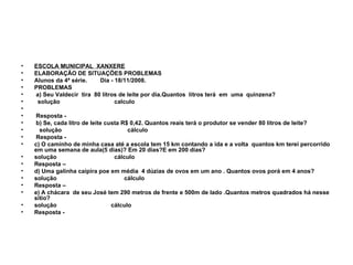 ESCOLA MUNICIPAL  XANXERE ELABORAÇÃO DE SITUAÇÕES PROBLEMAS  Alunos da 4ª série.  Dia - 18/11/2008. PROBLEMAS a) Seu Valdecir  tira  80 litros de leite por dia.Quantos  litros terá  em  uma  quinzena?  solução  calculo Resposta - b) Se, cada litro de leite custa R$ 0,42. Quantos reais terá o produtor se vender 80 litros de leite? solução  cálculo Resposta - c) O caminho de minha casa até a escola tem 15 km contando a ida e a volta  quantos km terei percorrido em uma semana de aula(5 dias)? Em 20 dias?E em 200 dias? solução  cálculo  Resposta – d) Uma galinha caipira poe em média  4 dúzias de ovos em um ano . Quantos ovos porá em 4 anos? solução  cálculo Resposta – e) A chácara  de seu José tem 290 metros de frente e 500m de lado .Quantos metros quadrados há nesse sitio? solução  cálculo Resposta - 