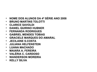 NOME DOS ALUNOS DA 4ª SÉRIE ANO 2008 BRUNO MARTINS TOLOTTI CLARICE SAVOLDI DANIEL QUIRINO HUBNER FERNANDA RODRIGUES GABRIEL MENDES TOBIAS GRACIELE MARQUES DO AMARAL JECILAINE S.COSTA JULIANA HELFENSTEIN LUANA MACHADO MAIARA A. FEREIRA VALÉRIA C. CARDOSO WANDERSON MOREIRA KELLY SILVA 