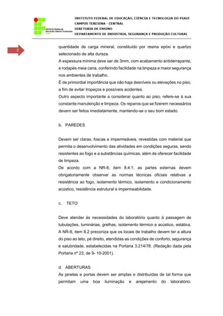 2
quantidade de carga mineral, constituído por resina epóxi e quartzo
selecionado de alta dureza.
A espessura mínima deve ser de 3mm, com acabamento antiderrapante,
e rodapés meia cana, conferindo facilidade na limpeza e maior segurança
nos ambientes de trabalho.
É de primordial importância que não haja desníveis ou elevações no piso,
a fim de evitar tropeços e possíveis acidentes.
Outro aspecto importante a considerar quanto ao piso, refere-se à sua
constante manutenção e limpeza. Os reparos que se fizerem necessários
devem ser feitos imediatamente, mantendo-se o seu bom estado.
b. PAREDES
Devem ser claras, foscas e impermeáveis, revestidas com material que
permita o desenvolvimento das atividades em condições seguras, sendo
resistentes ao fogo e a substâncias químicas, além de oferecer facilidade
de limpeza.
De acordo com a NR-8, item 8.4.1, as partes externas devem
obrigatoriamente observar as normas técnicas oficiais relativas a
resistência ao fogo, isolamento térmico, isolamento e condicionamento
acústico, resistência estrutural e impermeabilidade.
c. TETO
Deve atender às necessidades do laboratório quanto à passagem de
tubulações, luminárias, grelhas, isolamento térmico e acústico, estática.
A NR-8, item 8.2 preconiza que os locais de trabalho devem ter a altura
do piso ao teto, pé direito, atendidas as condições de conforto, segurança
e salubridade, estabelecidas na Portaria 3.214/78. (Redação dada pela
Portaria nº 23, de 9- 10-2001).
d. ABERTURAS
As janelas e portas devem ser amplas e distribuídas de tal forma que
permitam uma boa iluminação e arejamento do laboratório.
 
