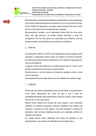3
Recomendam-se janelas basculantes por apresentarem maior segurança
e por serem facilmente abertas e fechadas com um só comando de mão.
Como medida de segurança, as portas devem sempre abrir para o lado
de fora e não devem ficar situadas frente a escadas.
Recomenda-se, também, que o laboratório tenha mais de uma porta.
Caso não seja possível, as janelas devem favorecer a saída de
emergência. Por isto, não devem ser obstruídas com armários, a fim de
proporcionarem uma alternativa para saída de emergência.
e. PORTAS
Considerando a NR-23, do MTE, que regulamenta sobre proteção contra
incêndios, o laboratório deverá dispor de saídas em número suficiente,
de modo que pessoas possam abandoná-lo com rapidez e segurança em
caso de emergência.
A largura mínima das aberturas de saídas deverá ser de 1,20m e com
sentido de abertura da porta para a parte externa.
Recomenda-se o uso de visores em divisórias, paredes, portas e onde
mais for possível.
Os acabamentos das portas devem ser em material que retarde o fogo.
f. JANELAS
Orienta-se que sejam localizadas acima de bancadas e equipamentos,
numa altura aproximada de 1,20m do piso e que a área de
ventilação/iluminação seja proporcional à área do recinto, numa relação
mínima de 1:5 (um para cinco).
Deverá haver sistema de controle de raios solares, como persianas
metálicas ou breezes (anteparos externos instalados nas janelas que
impeçam a entrada de raios solares, mas não impeçam a entrada de
claridade). Sob nenhuma hipótese deverão ser instaladas cortinas de
material combustível.
As janelas devem estar afastadas das áreas de trabalho e dos
equipamentos, que possam ser afetados pela circulação de ar.
 