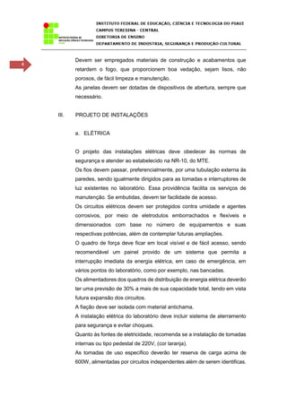 4
Devem ser empregados materiais de construção e acabamentos que
retardem o fogo, que proporcionem boa vedação, sejam lisos, não
porosos, de fácil limpeza e manutenção.
As janelas devem ser dotadas de dispositivos de abertura, sempre que
necessário.
III. PROJETO DE INSTALAÇÕES
a. ELÉTRICA
O projeto das instalações elétricas deve obedecer às normas de
segurança e atender ao estabelecido na NR-10, do MTE.
Os fios devem passar, preferencialmente, por uma tubulação externa às
paredes, sendo igualmente dirigidos para as tomadas e interruptores de
luz existentes no laboratório. Essa providência facilita os serviços de
manutenção. Se embutidas, devem ter facilidade de acesso.
Os circuitos elétricos devem ser protegidos contra umidade e agentes
corrosivos, por meio de eletrodutos emborrachados e flexíveis e
dimensionados com base no número de equipamentos e suas
respectivas potências, além de contemplar futuras ampliações.
O quadro de força deve ficar em local visível e de fácil acesso, sendo
recomendável um painel provido de um sistema que permita a
interrupção imediata da energia elétrica, em caso de emergência, em
vários pontos do laboratório, como por exemplo, nas bancadas.
Os alimentadores dos quadros de distribuição de energia elétrica deverão
ter uma previsão de 30% a mais de sua capacidade total, tendo em vista
futura expansão dos circuitos.
A fiação deve ser isolada com material antichama.
A instalação elétrica do laboratório deve incluir sistema de aterramento
para segurança e evitar choques.
Quanto às fontes de eletricidade, recomenda se a instalação de tomadas
internas ou tipo pedestal de 220V, (cor laranja).
As tomadas de uso específico deverão ter reserva de carga acima de
600W, alimentadas por circuitos independentes além de serem identificas.
 