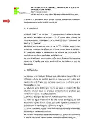 5
A NBR 5410 estabelece ainda que os circuitos de tomadas devem ser
independentes dos circuitos de iluminação.
b. ILUMINAÇÃO
A NR-17, do MTE, em seu item 17.5, que trata das condições ambientais
de trabalho, estabelece, no subitem 17.5.3.3, que os níveis mínimos de
iluminamento são os estabelecidos na NBR ISO 8995-1 (substituta da
NBR 5413), da ABNT.
O nível de iluminamento recomendado é de 500 a 1000 lux, devendo ser
evitados a incidência de reflexos ou focos de luz nas áreas de trabalho.
É importante avaliar a necessidade de sistema de iluminação de
emergência, conforme estabelece a citada norma.
As luminárias devem ser embutidas no forro e as lâmpadas fluorescentes
devem ter proteção para evitar queda sobre a bancada ou o piso do
laboratório.
c. HIDRÁULICA
Ao planejar-se a instalação de água para o laboratório, recomenda-se a
utilização externa de plástico (padrão de segurança cor verde), que
igualmente será dirigida para os locais previamente escolhidos para a
localização das pias.
A tubulação para distribuição interna da água e escoamento dos
efluentes diluídos deve ser projetada considerando os produtos que
serão manuseados e a vazão necessária.
A tubulação de esgoto deve ser em material resistente e inerte.
As redes de água devem dispor de uma válvula de bloqueio, do tipo
fechamento rápido, de fácil acesso, para se ter agilidade quando houver
necessidade de interromper o suprimento de água.
As cubas, canaletas, bojos e sifões devem ser de material quimicamente
resistente às substâncias utilizadas.
Os resíduos concentrados de características tóxicas, corrosivas, inflamáveis
e reativas não devem ser descartados diretamente na rede de esgoto.
 