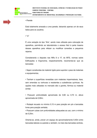 7
• Parede
Está totalmente anexada a uma parede, deixando apenas um de seus
lados para os usuários.
• “U”
É uma variação do tipo “ilha”, sendo mais utilizada para colocação de
aparelhos, permitindo ao laboratorista o acesso fácil à parte traseira
desses aparelhos para refazer ou modificar conexões e pequenos
reparos.
Considerando o disposto nas NRs 8 e 17, do MTE, normas sobre
Edificações e Ergonomia, respectivamente, recomenda-se que as
bancadas:
• Sejam constituídas de material rígido para suportar o peso de materiais
e equipamentos;
• Tenham a superfícies revestidas com materiais impermeáveis, lisos,
sem emendas ou ranhuras e resistentes a substâncias químicas. As
opções mais utilizadas no mercado são o granito, fórmica ou material
similar.
• Possuam profundidade aproximada de 0,60 ou 0,70 m, altura
aproximada de 0,90m;
• Rodapé recuado no mínimo 0,15 m para posição em pé e bancadas
livres para posição sentada;
• Possuam cubas com profundidades adequadas ao uso, com o mínimo
de 0,25m;
Orienta-se, ainda, prever um espaço de aproximadamente 0,40m entre
bancadas laterais e a parede e, também, no meio das bancadas centrais,
 