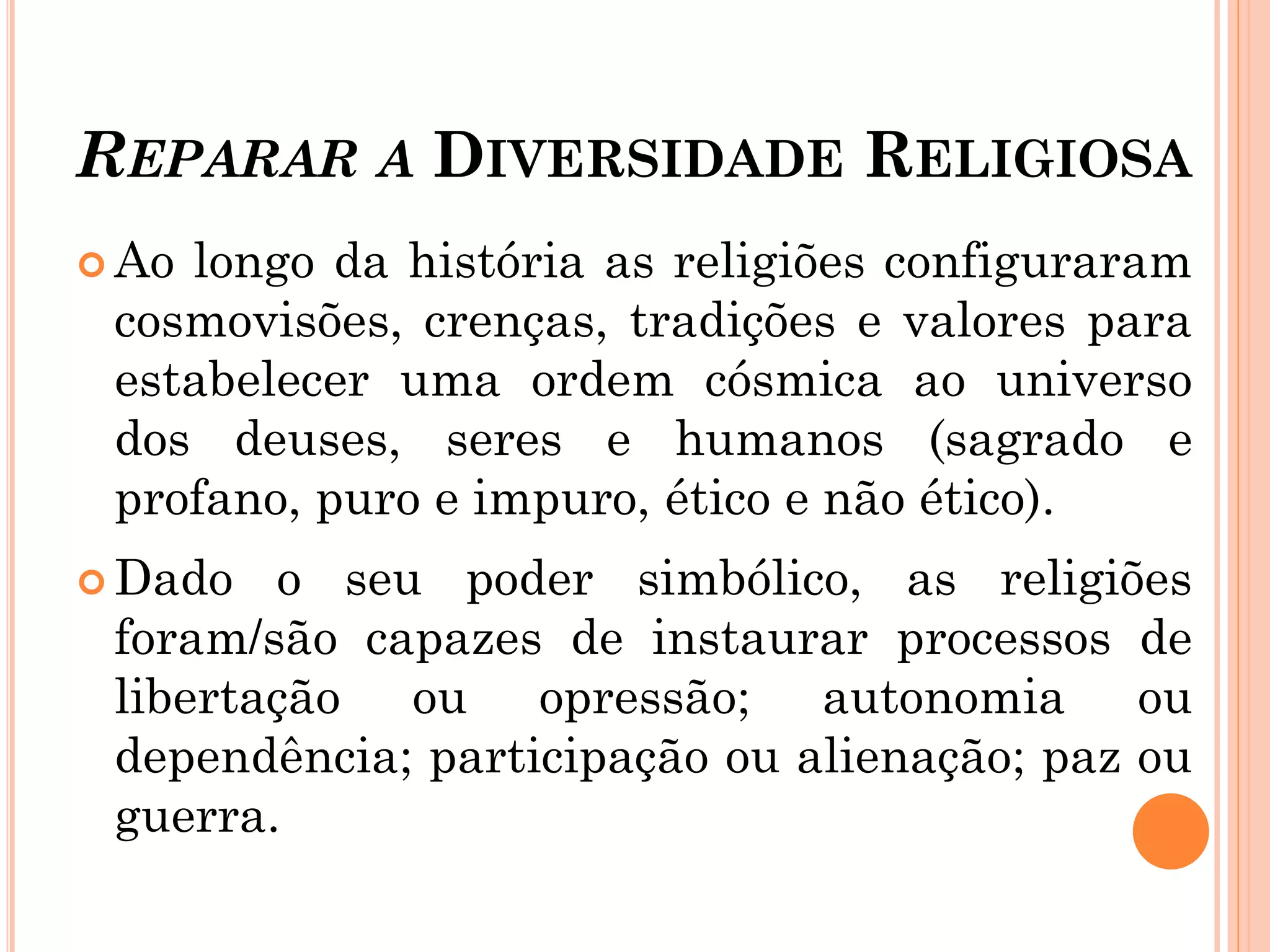 REPARAR A DIVERSIDADE RELIGIOSA
 Ao longo da história as religiões configuraram
cosmovisões, crenças, tradições e valores para
estabelecer uma ordem cósmica ao universo
dos deuses, seres e humanos (sagrado e
profano, puro e impuro, ético e não ético).
 Dado o seu poder simbólico, as religiões
foram/são capazes de instaurar processos de
libertação ou opressão; autonomia ou
dependência; participação ou alienação; paz ou
guerra.
 