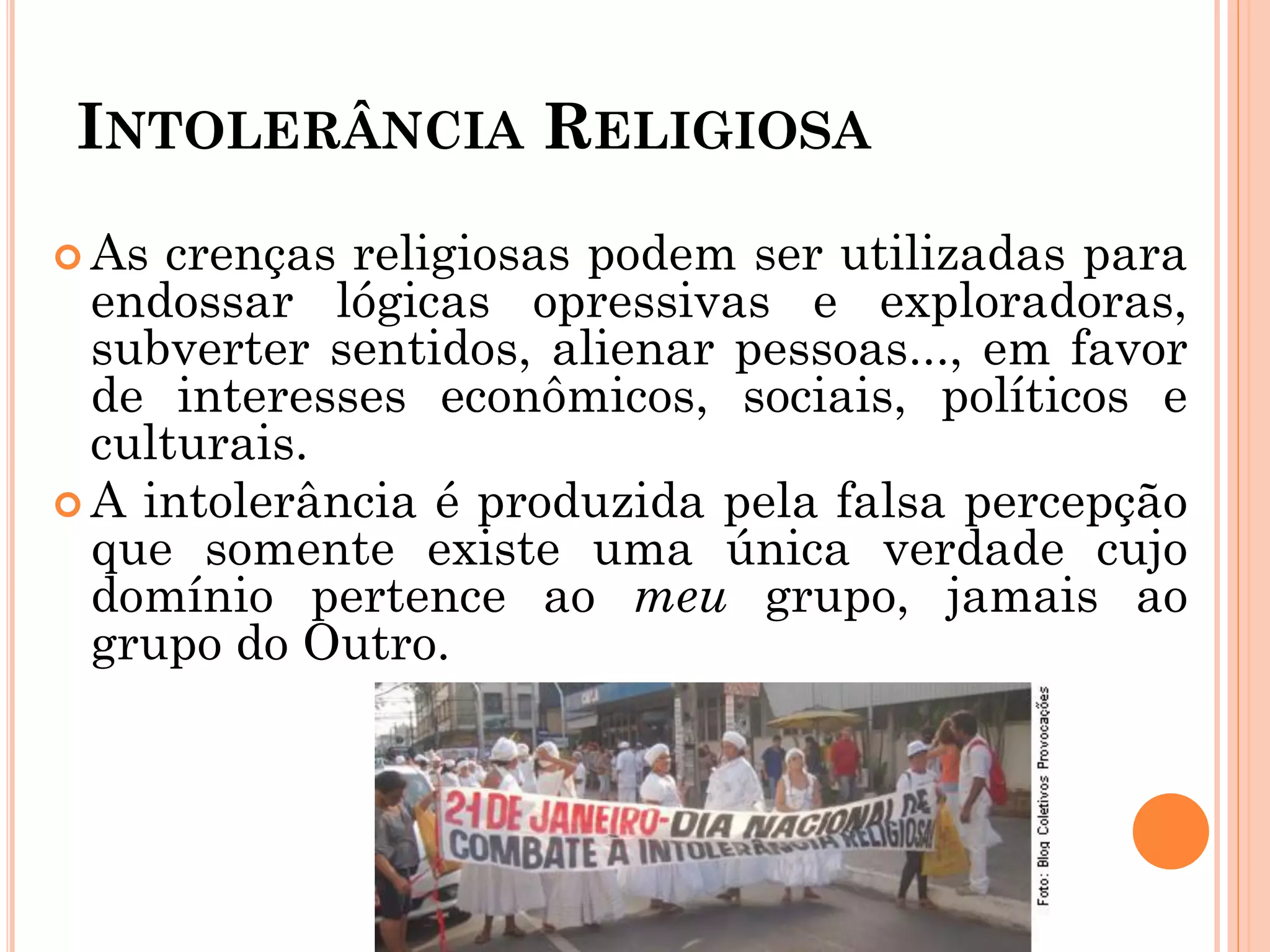 INTOLERÂNCIA RELIGIOSA
 As crenças religiosas podem ser utilizadas para
endossar lógicas opressivas e exploradoras,
subverter sentidos, alienar pessoas..., em favor
de interesses econômicos, sociais, políticos e
culturais.
 A intolerância é produzida pela falsa percepção
que somente existe uma única verdade cujo
domínio pertence ao meu grupo, jamais ao
grupo do Outro.
 
