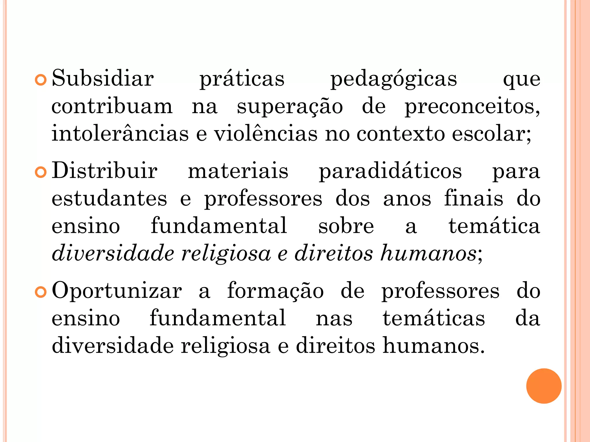  Subsidiar práticas pedagógicas que
contribuam na superação de preconceitos,
intolerâncias e violências no contexto escolar;
 Distribuir materiais paradidáticos para
estudantes e professores dos anos finais do
ensino fundamental sobre a temática
diversidade religiosa e direitos humanos;
 Oportunizar a formação de professores do
ensino fundamental nas temáticas da
diversidade religiosa e direitos humanos.
 