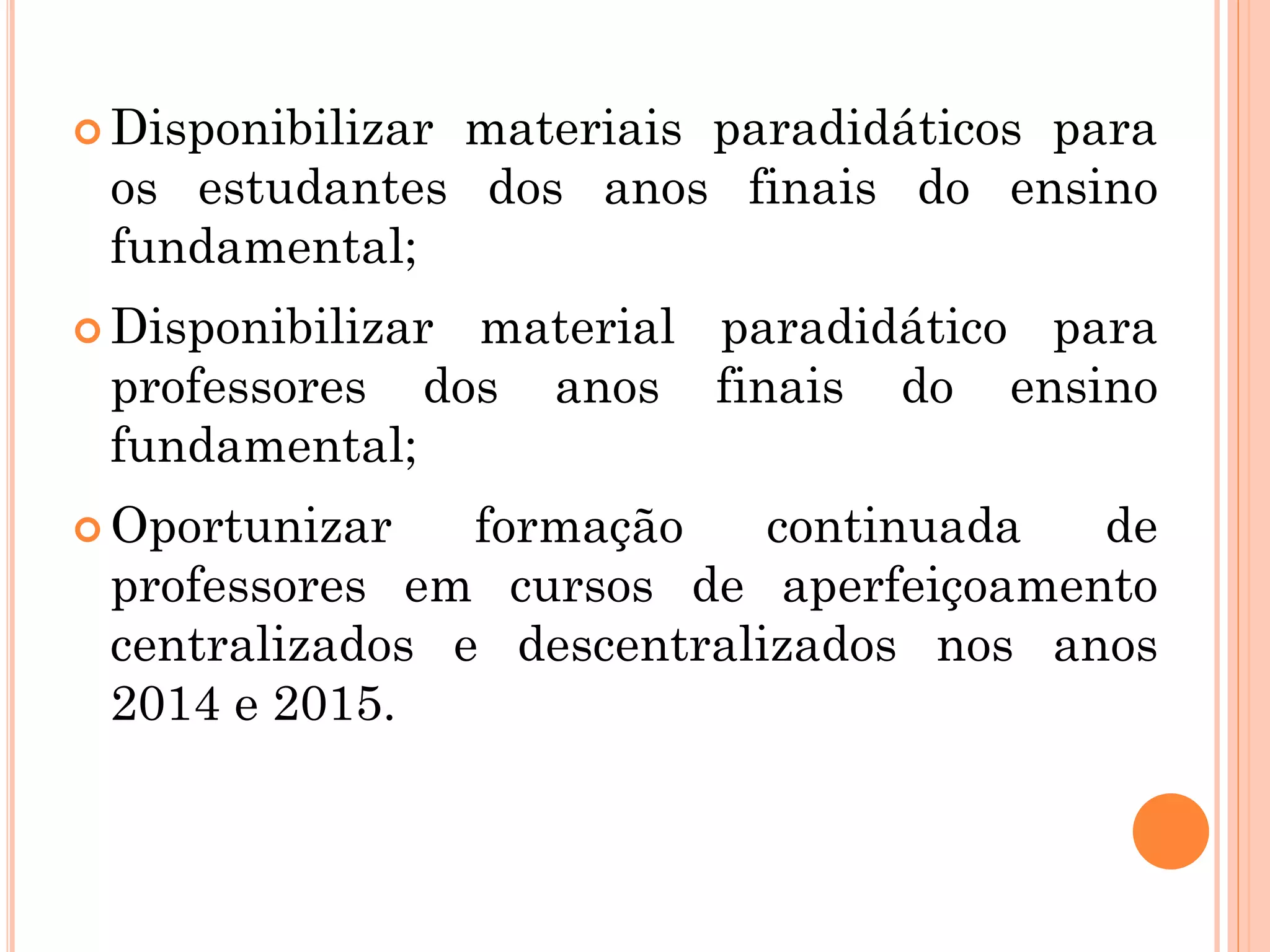  Disponibilizar materiais paradidáticos para
os estudantes dos anos finais do ensino
fundamental;
 Disponibilizar material paradidático para
professores dos anos finais do ensino
fundamental;
 Oportunizar formação continuada de
professores em cursos de aperfeiçoamento
centralizados e descentralizados nos anos
2014 e 2015.
 