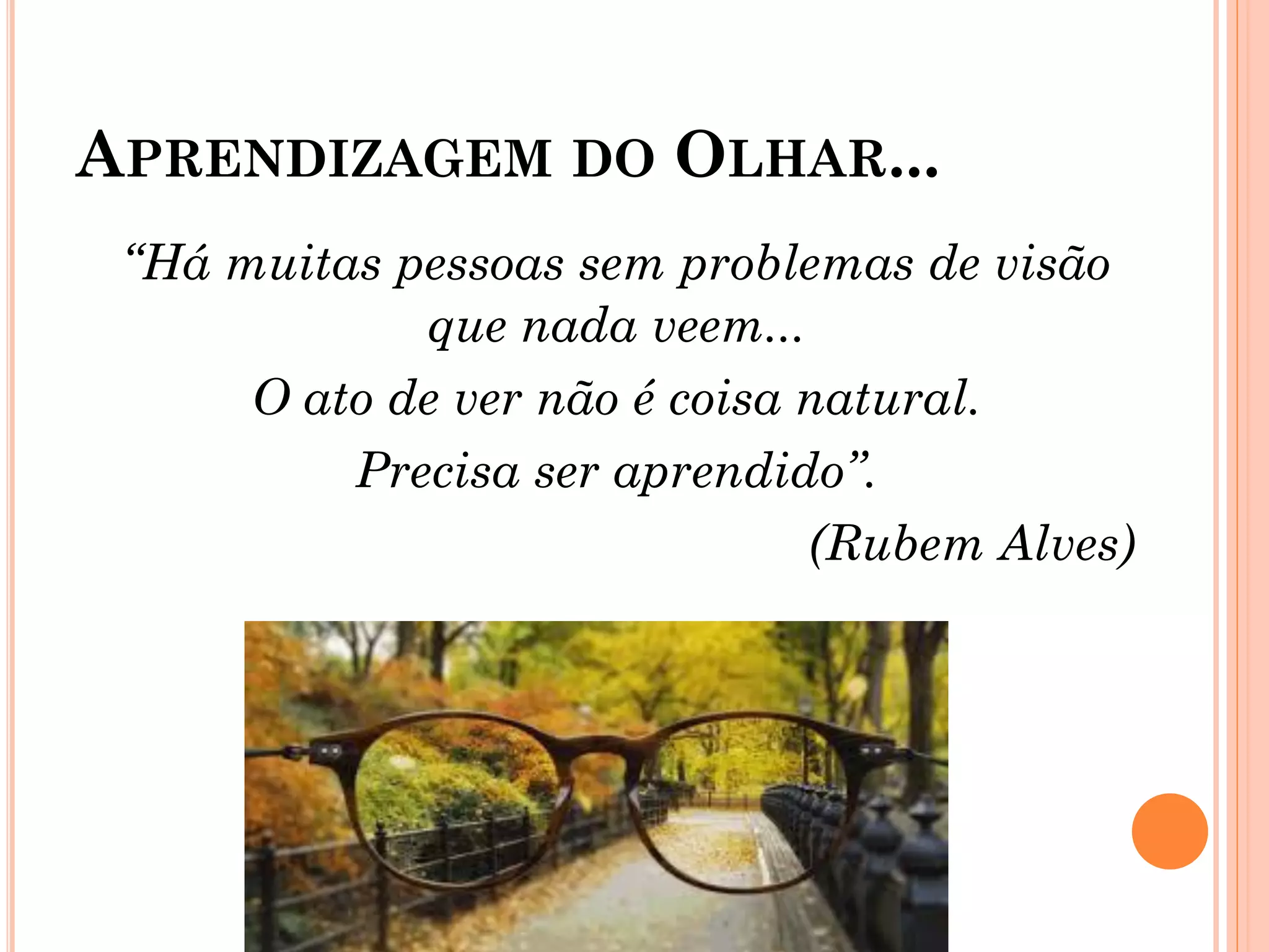 APRENDIZAGEM DO OLHAR...
“Há muitas pessoas sem problemas de visão
que nada veem...
O ato de ver não é coisa natural.
Precisa ser aprendido”.
(Rubem Alves)
 