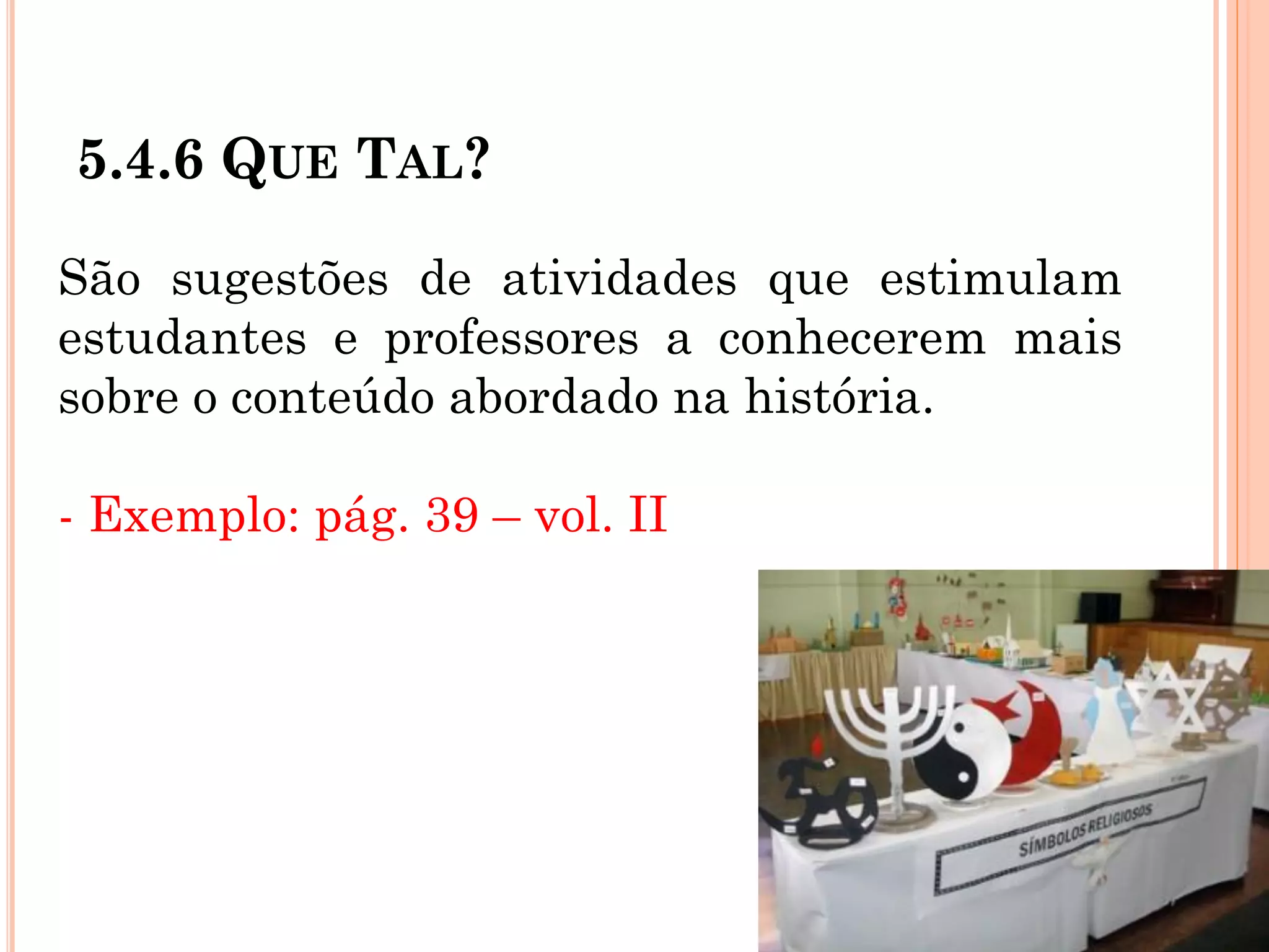 5.4.6 QUE TAL?
São sugestões de atividades que estimulam
estudantes e professores a conhecerem mais
sobre o conteúdo abordado na história.
- Exemplo: pág. 39 – vol. II
 