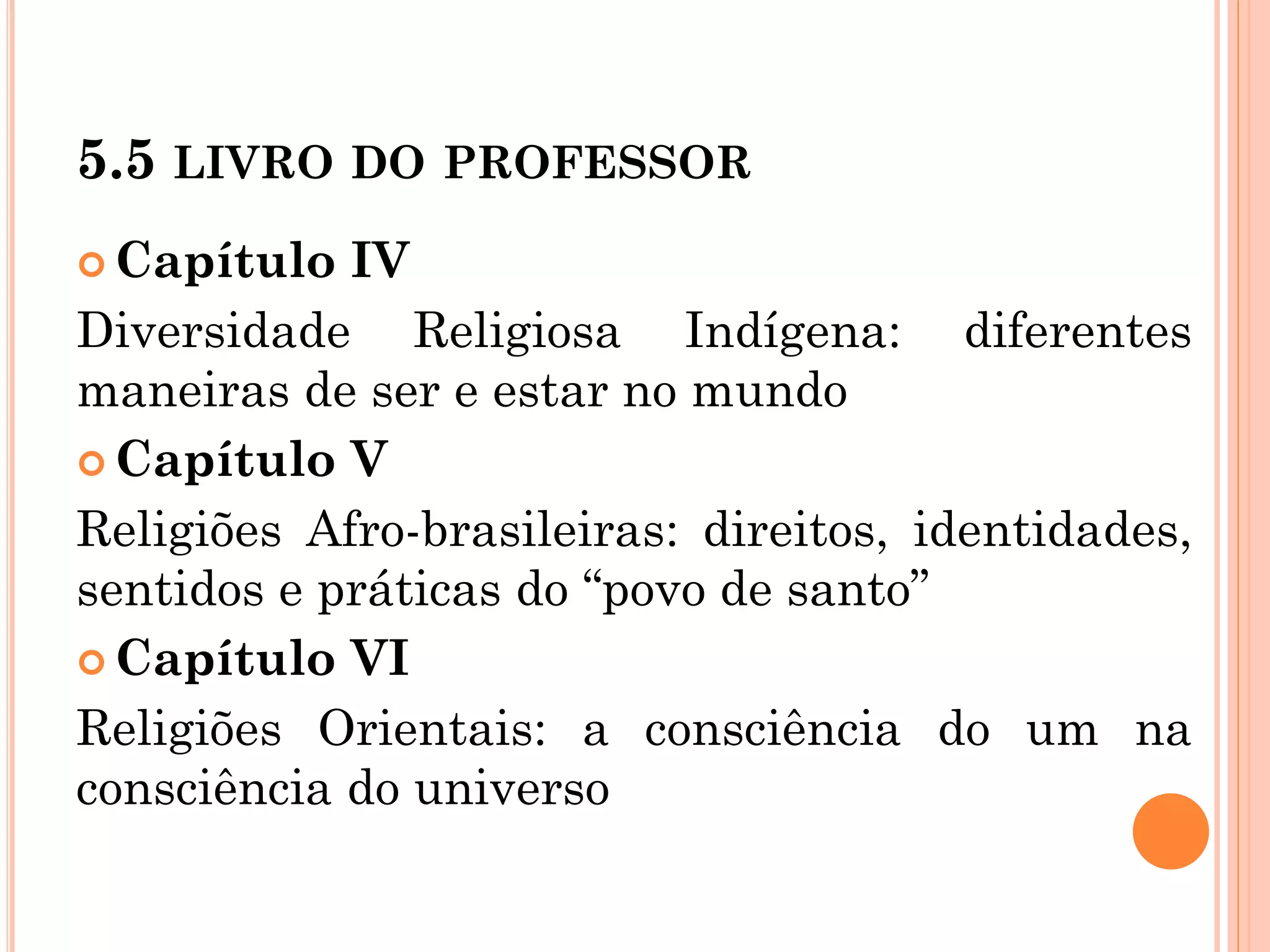 5.5 LIVRO DO PROFESSOR
 Capítulo IV
Diversidade Religiosa Indígena: diferentes
maneiras de ser e estar no mundo
 Capítulo V
Religiões Afro-brasileiras: direitos, identidades,
sentidos e práticas do “povo de santo”
 Capítulo VI
Religiões Orientais: a consciência do um na
consciência do universo
 