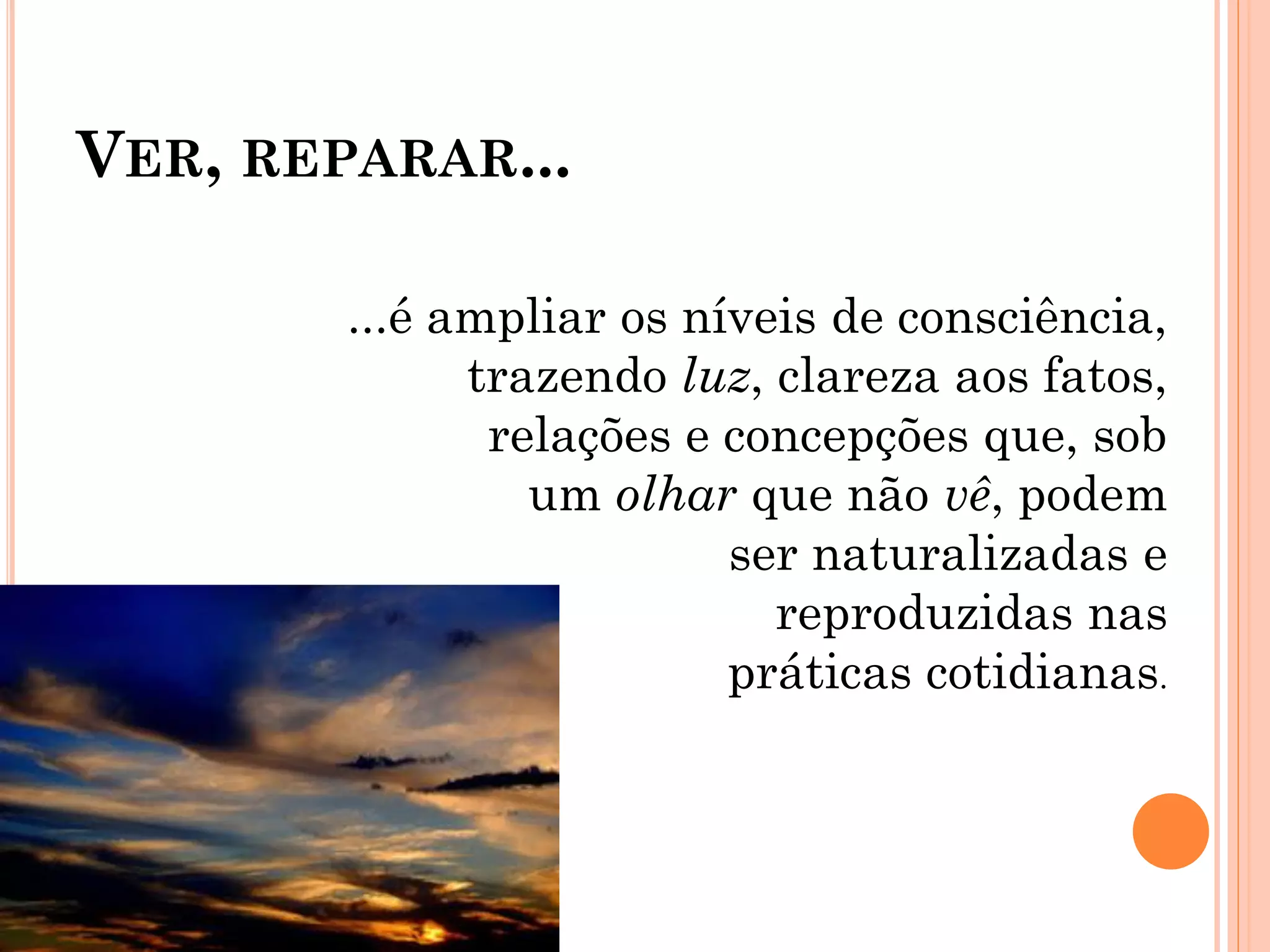 VER, REPARAR...
...é ampliar os níveis de consciência,
trazendo luz, clareza aos fatos,
relações e concepções que, sob
um olhar que não vê, podem
ser naturalizadas e
reproduzidas nas
práticas cotidianas.
 