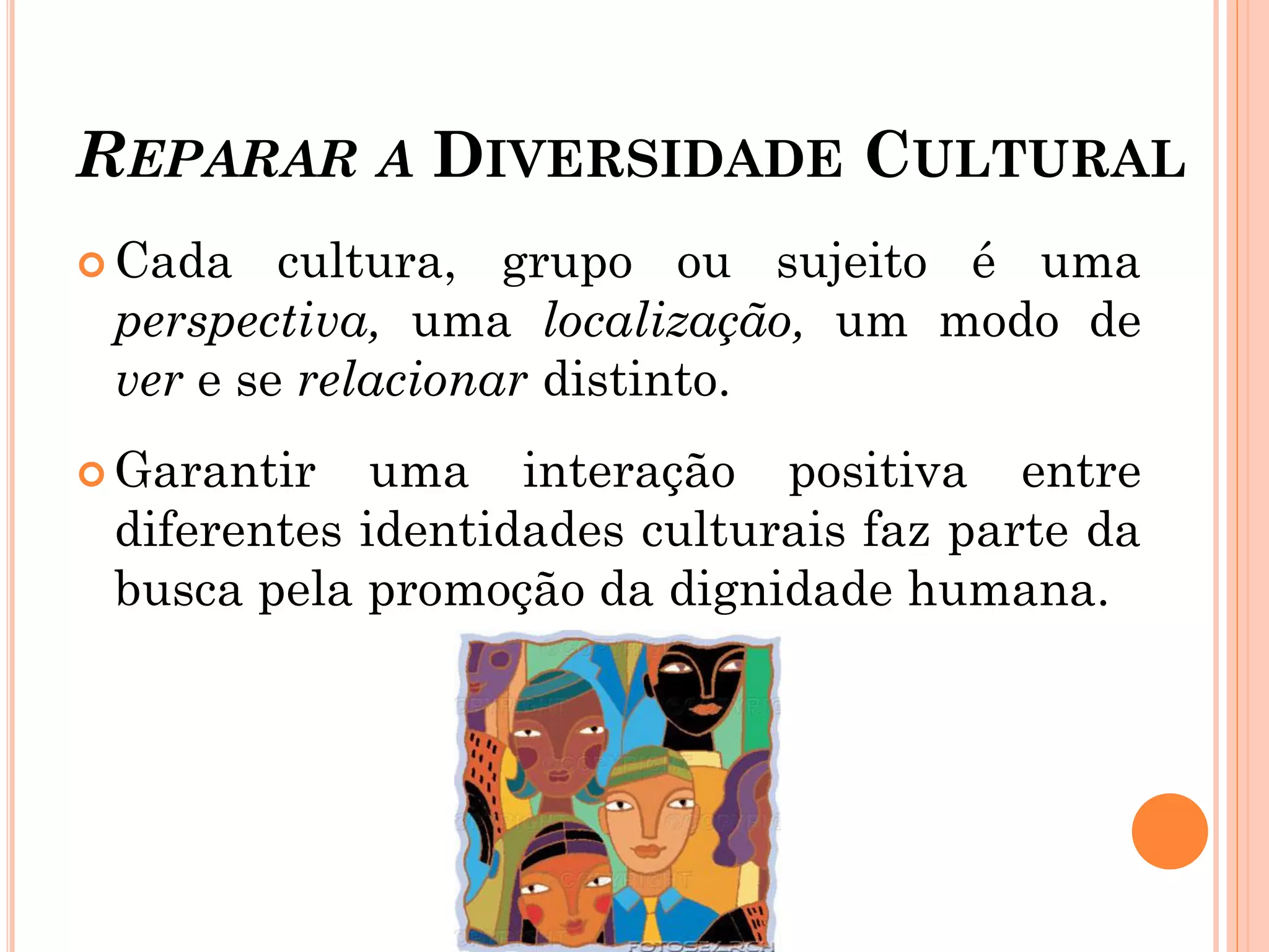 REPARAR A DIVERSIDADE CULTURAL
 Cada cultura, grupo ou sujeito é uma
perspectiva, uma localização, um modo de
ver e se relacionar distinto.
 Garantir uma interação positiva entre
diferentes identidades culturais faz parte da
busca pela promoção da dignidade humana.
 