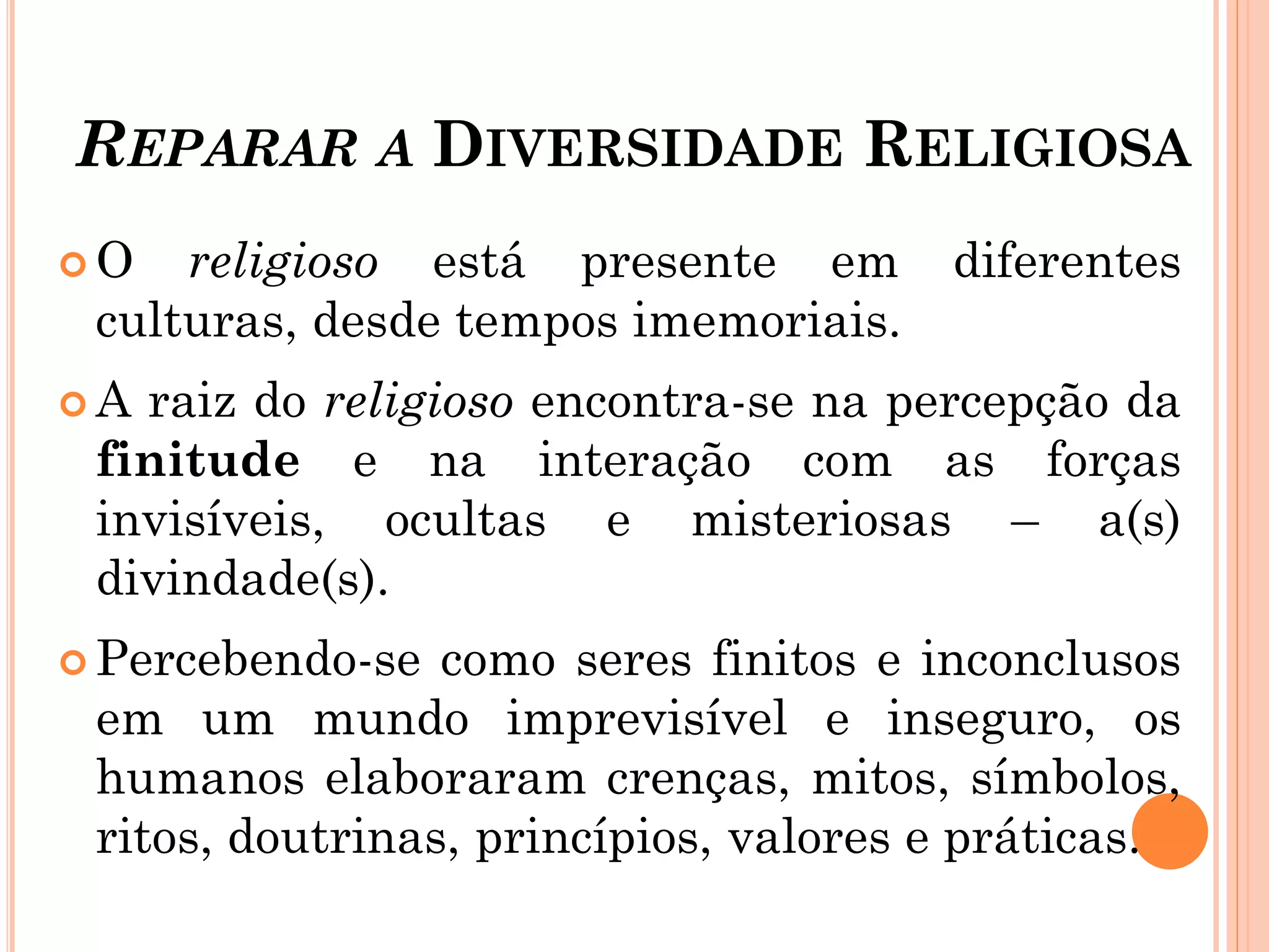 REPARAR A DIVERSIDADE RELIGIOSA
 O religioso está presente em diferentes
culturas, desde tempos imemoriais.
 A raiz do religioso encontra-se na percepção da
finitude e na interação com as forças
invisíveis, ocultas e misteriosas – a(s)
divindade(s).
 Percebendo-se como seres finitos e inconclusos
em um mundo imprevisível e inseguro, os
humanos elaboraram crenças, mitos, símbolos,
ritos, doutrinas, princípios, valores e práticas.
 
