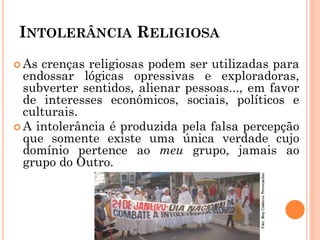 INTOLERÂNCIA RELIGIOSA
 As crenças religiosas podem ser utilizadas para
endossar lógicas opressivas e exploradoras,
subverter sentidos, alienar pessoas..., em favor
de interesses econômicos, sociais, políticos e
culturais.
 A intolerância é produzida pela falsa percepção
que somente existe uma única verdade cujo
domínio pertence ao meu grupo, jamais ao
grupo do Outro.
 