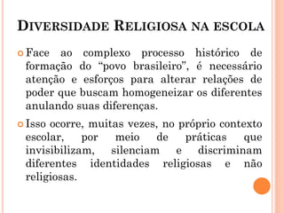 DIVERSIDADE RELIGIOSA NA ESCOLA
 Face ao complexo processo histórico de
formação do “povo brasileiro”, é necessário
atenção e esforços para alterar relações de
poder que buscam homogeneizar os diferentes
anulando suas diferenças.
 Isso ocorre, muitas vezes, no próprio contexto
escolar, por meio de práticas que
invisibilizam, silenciam e discriminam
diferentes identidades religiosas e não
religiosas.
 