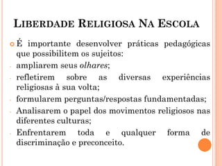 LIBERDADE RELIGIOSA NA ESCOLA
 É importante desenvolver práticas pedagógicas
que possibilitem os sujeitos:
- ampliarem seus olhares;
- refletirem sobre as diversas experiências
religiosas à sua volta;
- formularem perguntas/respostas fundamentadas;
- Analisarem o papel dos movimentos religiosos nas
diferentes culturas;
- Enfrentarem toda e qualquer forma de
discriminação e preconceito.
 