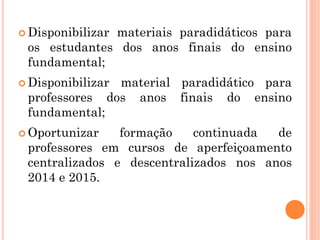  Disponibilizar materiais paradidáticos para
os estudantes dos anos finais do ensino
fundamental;
 Disponibilizar material paradidático para
professores dos anos finais do ensino
fundamental;
 Oportunizar formação continuada de
professores em cursos de aperfeiçoamento
centralizados e descentralizados nos anos
2014 e 2015.
 