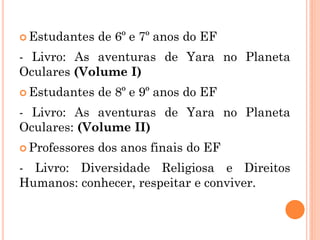  Estudantes de 6º e 7º anos do EF
- Livro: As aventuras de Yara no Planeta
Oculares (Volume I)
 Estudantes de 8º e 9º anos do EF
- Livro: As aventuras de Yara no Planeta
Oculares: (Volume II)
 Professores dos anos finais do EF
- Livro: Diversidade Religiosa e Direitos
Humanos: conhecer, respeitar e conviver.
 