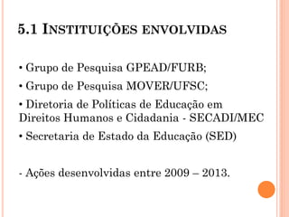 5.1 INSTITUIÇÕES ENVOLVIDAS
• Grupo de Pesquisa GPEAD/FURB;
• Grupo de Pesquisa MOVER/UFSC;
• Diretoria de Políticas de Educação em
Direitos Humanos e Cidadania - SECADI/MEC
• Secretaria de Estado da Educação (SED)
- Ações desenvolvidas entre 2009 – 2013.
 