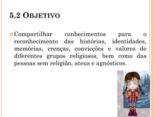 5.2 OBJETIVO
 Compartilhar conhecimentos para o
reconhecimento das histórias, identidades,
memórias, crenças, convicções e valores de
diferentes grupos religiosos, bem como das
pessoas sem religião, ateus e agnósticos.
 