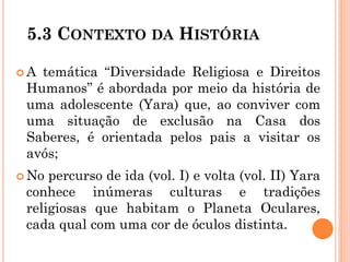 5.3 CONTEXTO DA HISTÓRIA
 A temática “Diversidade Religiosa e Direitos
Humanos” é abordada por meio da história de
uma adolescente (Yara) que, ao conviver com
uma situação de exclusão na Casa dos
Saberes, é orientada pelos pais a visitar os
avós;
 No percurso de ida (vol. I) e volta (vol. II) Yara
conhece inúmeras culturas e tradições
religiosas que habitam o Planeta Oculares,
cada qual com uma cor de óculos distinta.
 