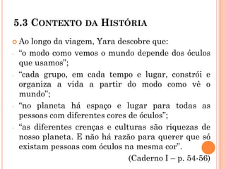 5.3 CONTEXTO DA HISTÓRIA
 Ao longo da viagem, Yara descobre que:
- “o modo como vemos o mundo depende dos óculos
que usamos”;
- “cada grupo, em cada tempo e lugar, constrói e
organiza a vida a partir do modo como vê o
mundo”;
- “no planeta há espaço e lugar para todas as
pessoas com diferentes cores de óculos”;
- “as diferentes crenças e culturas são riquezas de
nosso planeta. E não há razão para querer que só
existam pessoas com óculos na mesma cor”.
(Caderno I – p. 54-56)
 