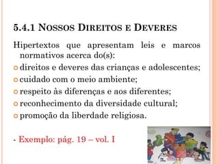 5.4.1 NOSSOS DIREITOS E DEVERES
Hipertextos que apresentam leis e marcos
normativos acerca do(s):
 direitos e deveres das crianças e adolescentes;
 cuidado com o meio ambiente;
 respeito às diferenças e aos diferentes;
 reconhecimento da diversidade cultural;
 promoção da liberdade religiosa.
- Exemplo: pág. 19 – vol. I
 