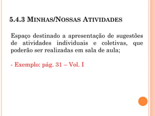 5.4.3 MINHAS/NOSSAS ATIVIDADES
Espaço destinado a apresentação de sugestões
de atividades individuais e coletivas, que
poderão ser realizadas em sala de aula;
- Exemplo: pág. 31 – Vol. I
 