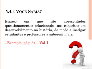 5.4.4 VOCÊ SABIA?
Espaço em que são apresentados
questionamentos relacionados aos conceitos em
desenvolvimento na história, de modo a instigar
estudantes e professores a saberem mais.
- Exemplo: pág. 54 – Vol. I
 