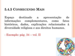 5.4.5 CONHECENDO MAIS
Espaço destinado a apresentação de
informações complementares, como fatos
históricos, dados, explicações relacionados à
diversidade religiosa e aos direitos humanos.
- Exemplo: pág. 34 – vol. II
 