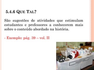 5.4.6 QUE TAL?
São sugestões de atividades que estimulam
estudantes e professores a conhecerem mais
sobre o conteúdo abordado na história.
- Exemplo: pág. 39 – vol. II
 