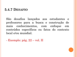 5.4.7 DESAFIO
São desafios lançados aos estudantes e
professores para a busca e construção de
mais conhecimentos, com enfoque em
conteúdos específicos ou fatos do contexto
local e/ou mundial.
- Exemplo: pág. 22 – vol. II
 