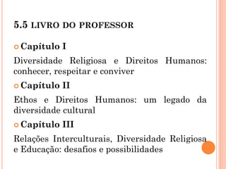 5.5 LIVRO DO PROFESSOR
 Capítulo I
Diversidade Religiosa e Direitos Humanos:
conhecer, respeitar e conviver
 Capítulo II
Ethos e Direitos Humanos: um legado da
diversidade cultural
 Capítulo III
Relações Interculturais, Diversidade Religiosa
e Educação: desafios e possibilidades
 