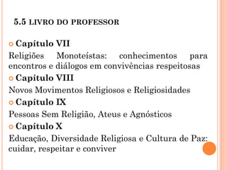 5.5 LIVRO DO PROFESSOR
 Capítulo VII
Religiões Monoteístas: conhecimentos para
encontros e diálogos em convivências respeitosas
 Capítulo VIII
Novos Movimentos Religiosos e Religiosidades
 Capítulo IX
Pessoas Sem Religião, Ateus e Agnósticos
 Capítulo X
Educação, Diversidade Religiosa e Cultura de Paz:
cuidar, respeitar e conviver
 