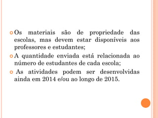  Os materiais são de propriedade das
escolas, mas devem estar disponíveis aos
professores e estudantes;
 A quantidade enviada está relacionada ao
número de estudantes de cada escola;
 As atividades podem ser desenvolvidas
ainda em 2014 e/ou ao longo de 2015.
 
