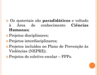  Os materiais são paradidáticos e voltado
à Área de conhecimento Ciências
Humanas;
 Projetos disciplinares;
 Projetos interdisciplinares;
 Projetos incluídos no Plano de Prevenção às
Violências (NEPRE);
 Projetos do coletivo escolar – PPPs.
 