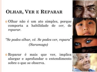 OLHAR, VER E REPARAR
 Olhar não é um ato simples, porque
comporta a habilidade de ver, de
reparar.
“Se podes olhar, vê. Se podes ver, repara”
(Saramago)
 Reparar é mais que ver, implica
alargar e aprofundar o entendimento
sobre o que se observa.
 