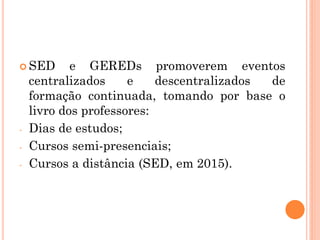  SED e GEREDs promoverem eventos
centralizados e descentralizados de
formação continuada, tomando por base o
livro dos professores:
- Dias de estudos;
- Cursos semi-presenciais;
- Cursos a distância (SED, em 2015).
 