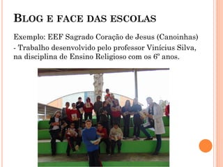 BLOG E FACE DAS ESCOLAS
Exemplo: EEF Sagrado Coração de Jesus (Canoinhas)
- Trabalho desenvolvido pelo professor Vinícius Silva,
na disciplina de Ensino Religioso com os 6º anos.
 