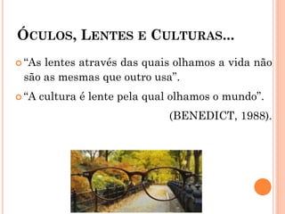ÓCULOS, LENTES E CULTURAS...
 “As lentes através das quais olhamos a vida não
são as mesmas que outro usa”.
 “A cultura é lente pela qual olhamos o mundo”.
(BENEDICT, 1988).
 