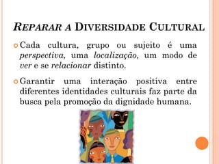 REPARAR A DIVERSIDADE CULTURAL
 Cada cultura, grupo ou sujeito é uma
perspectiva, uma localização, um modo de
ver e se relacionar distinto.
 Garantir uma interação positiva entre
diferentes identidades culturais faz parte da
busca pela promoção da dignidade humana.
 