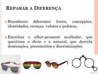 REPARAR A DIFERENÇA
 Reconhecer diferentes lentes, concepções,
identidades, crenças, valores e práticas.
 Exercitar o olhar-pensante acolhedor, que
questiona o óbvio e o natural, que desvela
dominações, preconceitos e discriminações.
 