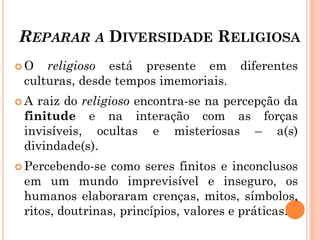 REPARAR A DIVERSIDADE RELIGIOSA
 O religioso está presente em diferentes
culturas, desde tempos imemoriais.
 A raiz do religioso encontra-se na percepção da
finitude e na interação com as forças
invisíveis, ocultas e misteriosas – a(s)
divindade(s).
 Percebendo-se como seres finitos e inconclusos
em um mundo imprevisível e inseguro, os
humanos elaboraram crenças, mitos, símbolos,
ritos, doutrinas, princípios, valores e práticas.
 